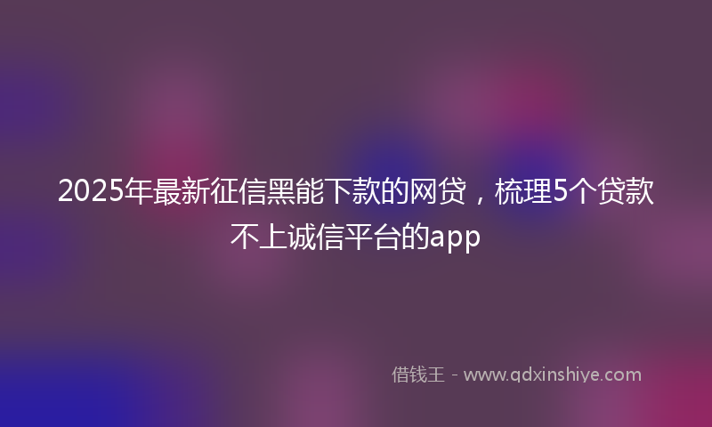 2025年最新征信黑能下款的网贷，梳理5个贷款不上诚信平台的app