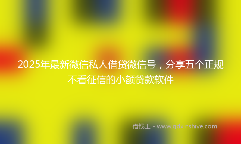 2025年最新微信私人借贷微信号，分享五个正规不看征信的小额贷款软件