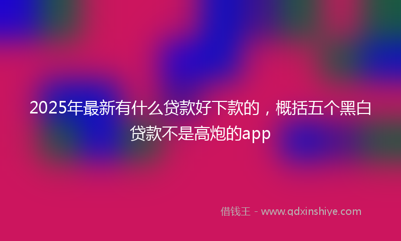 2025年最新有什么贷款好下款的，概括五个黑白贷款不是高炮的app