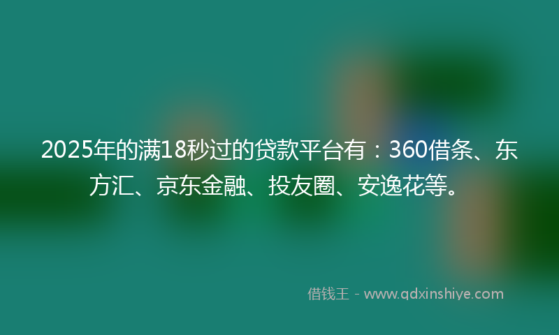 2025年的满18秒过的贷款平台有：360借条、东方汇、京东金融、投友圈、安逸花等。