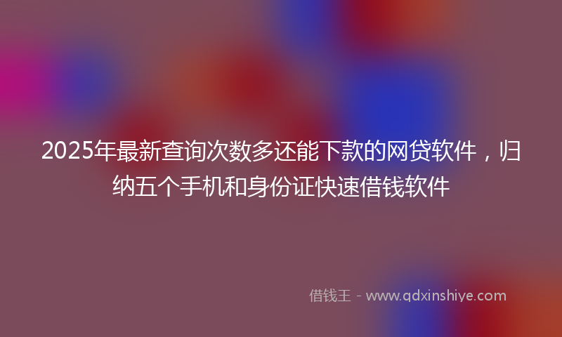 2025年最新查询次数多还能下款的网贷软件，归纳五个手机和身份证快速借钱软件
