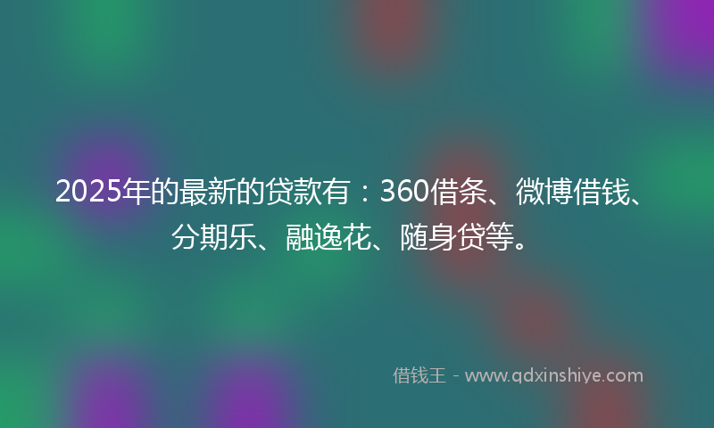 2025年的最新的贷款有：360借条、微博借钱、分期乐、融逸花、随身贷等。