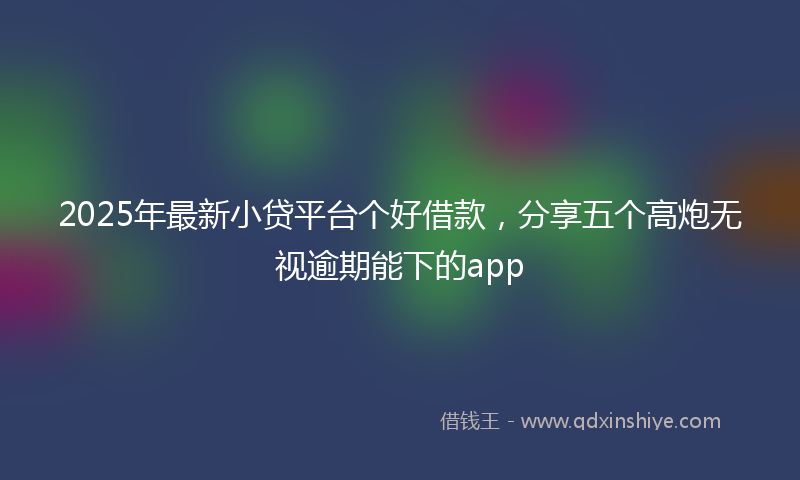 2025年最新小贷平台个好借款，分享五个高炮无视逾期能下的app