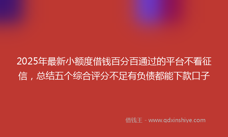 2025年最新小额度借钱百分百通过的平台不看征信，总结五个综合评分不足有负债都能下款口子