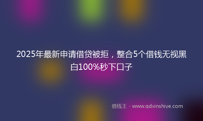 2025年最新申请借贷被拒，整合5个借钱无视黑白100%秒下口子