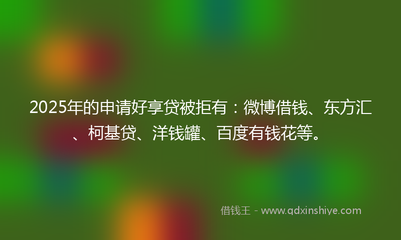 2025年的申请好享贷被拒有：微博借钱、东方汇、柯基贷、洋钱罐、百度有钱花等。