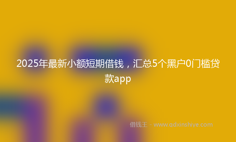 2025年最新小额短期借钱，汇总5个黑户0门槛贷款app