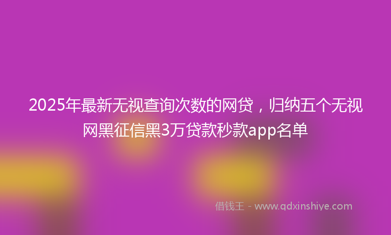 2025年最新无视查询次数的网贷，归纳五个无视网黑征信黑3万贷款秒款app名单