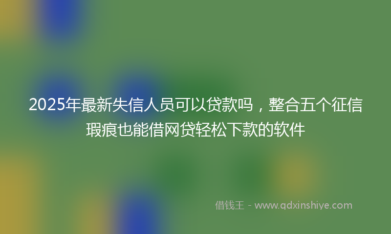 2025年最新失信人员可以贷款吗，整合五个征信瑕疵也能借网贷轻松下款的软件