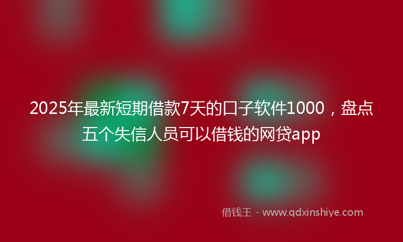 2025年最新短期借款7天的口子软件1000，盘点五个失信人员可以借钱的网贷app