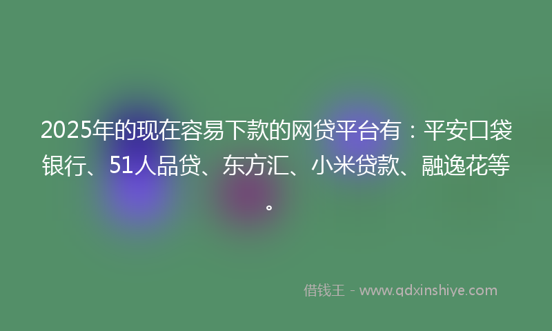 2025年的现在容易下款的网贷平台有：平安口袋银行、51人品贷、东方汇、小米贷款、融逸花等。