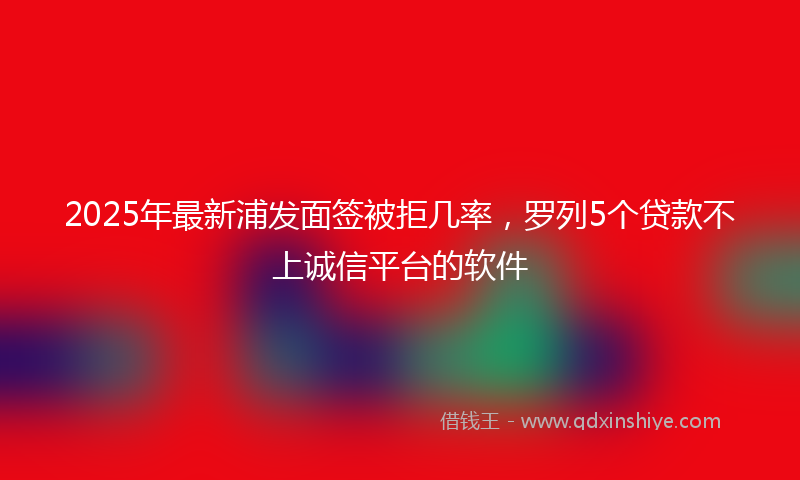 2025年最新浦发面签被拒几率，罗列5个贷款不上诚信平台的软件