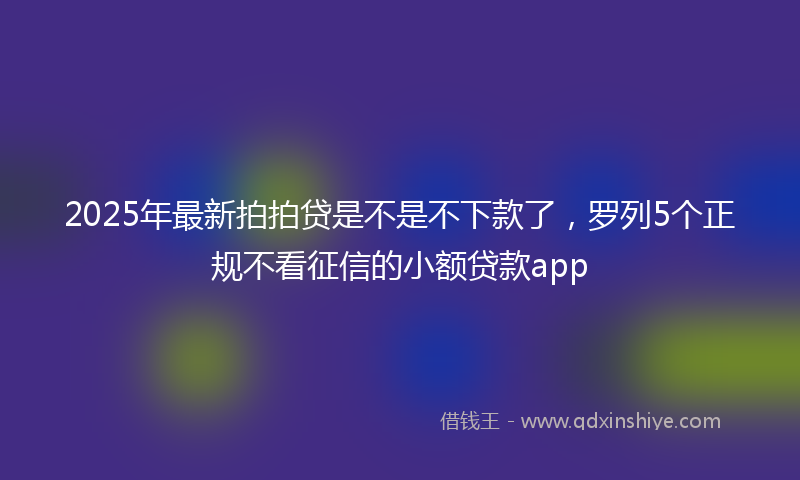 2025年最新拍拍贷是不是不下款了，罗列5个正规不看征信的小额贷款app