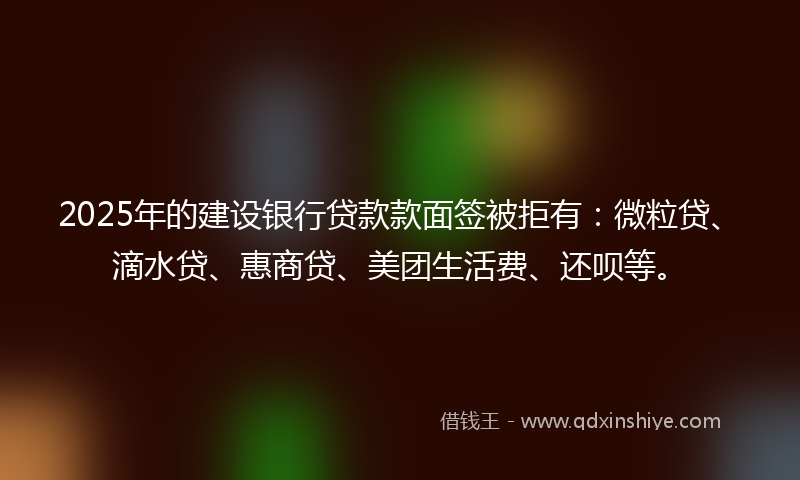 2025年的建设银行贷款款面签被拒有：微粒贷、滴水贷、惠商贷、美团生活费、还呗等。