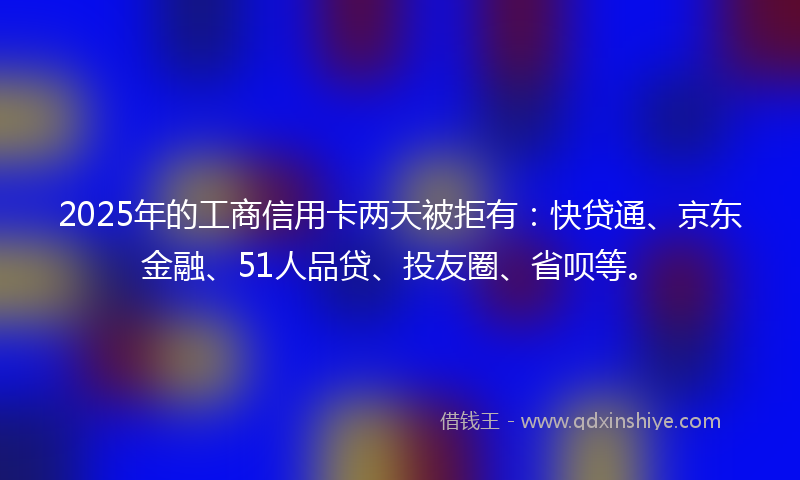2025年的工商信用卡两天被拒有：快贷通、京东金融、51人品贷、投友圈、省呗等。