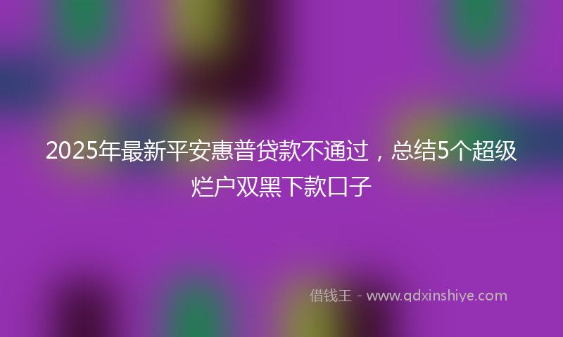 2025年最新平安惠普贷款不通过，总结5个超级烂户双黑下款口子