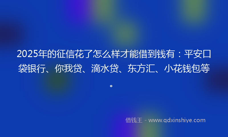 2025年的征信花了怎么样才能借到钱有：平安口袋银行、你我贷、滴水贷、东方汇、小花钱包等。