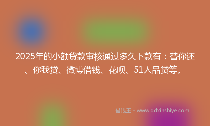 2025年的小额贷款审核通过多久下款有：替你还、你我贷、微博借钱、花呗、51人品贷等。