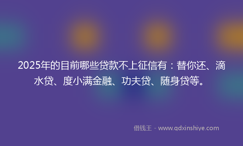 2025年的目前哪些贷款不上征信有：替你还、滴水贷、度小满金融、功夫贷、随身贷等。