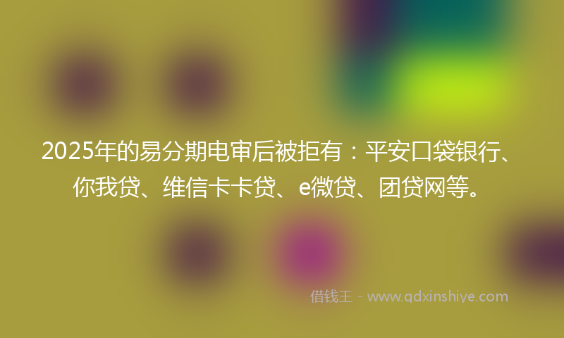2025年的易分期电审后被拒有：平安口袋银行、你我贷、维信卡卡贷、e微贷、团贷网等。