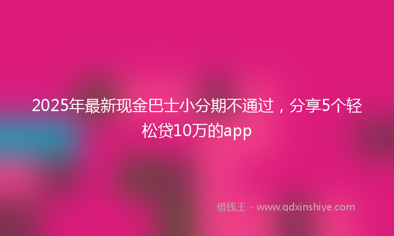 2025年最新现金巴士小分期不通过，分享5个轻松贷10万的app