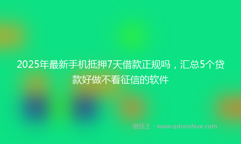 2025年最新手机抵押7天借款正规吗，汇总5个贷款好做不看征信的软件