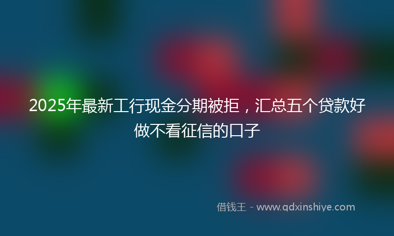 2025年最新工行现金分期被拒，汇总五个贷款好做不看征信的口子