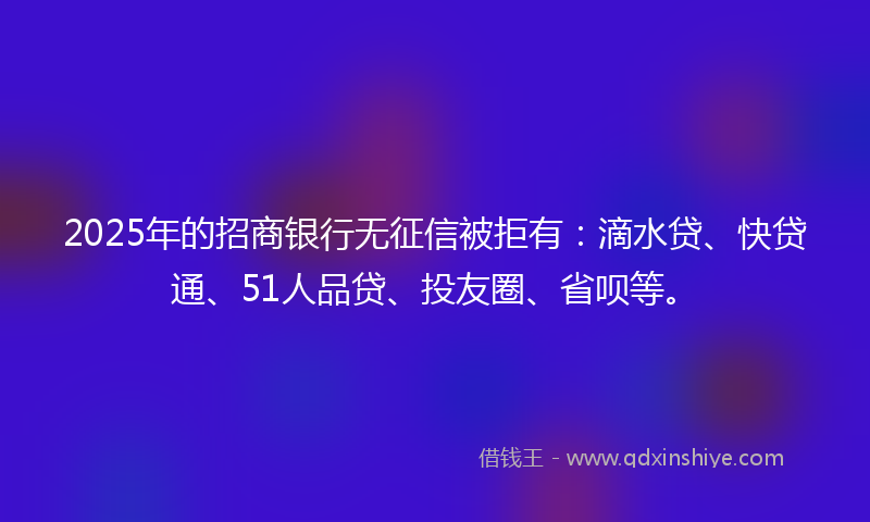 2025年的招商银行无征信被拒有：滴水贷、快贷通、51人品贷、投友圈、省呗等。