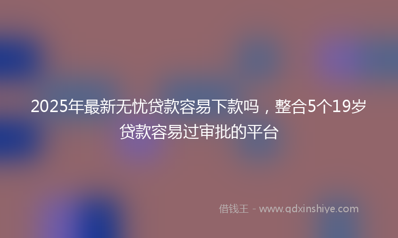 2025年最新无忧贷款容易下款吗，整合5个19岁贷款容易过审批的平台
