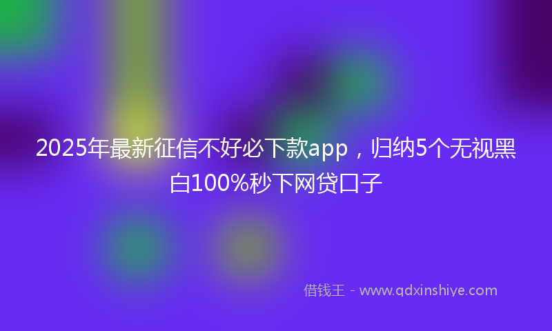 2025年最新征信不好必下款app，归纳5个无视黑白100%秒下网贷口子