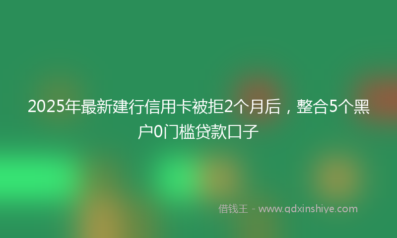 2025年最新建行信用卡被拒2个月后，整合5个黑户0门槛贷款口子