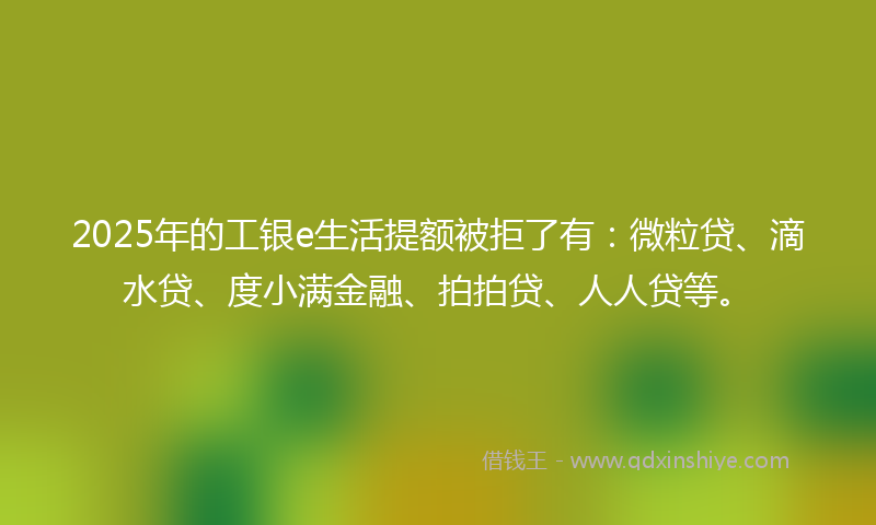 2025年的工银e生活提额被拒了有：微粒贷、滴水贷、度小满金融、拍拍贷、人人贷等。