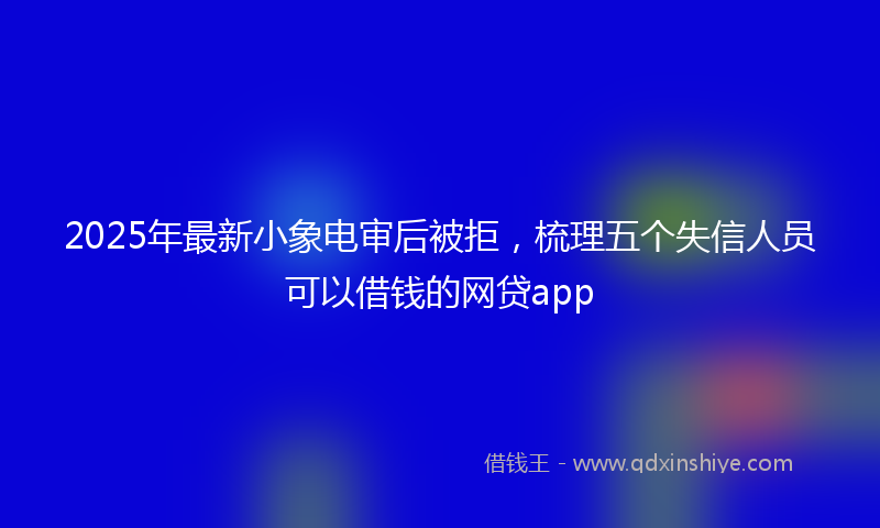 2025年最新小象电审后被拒，梳理五个失信人员可以借钱的网贷app