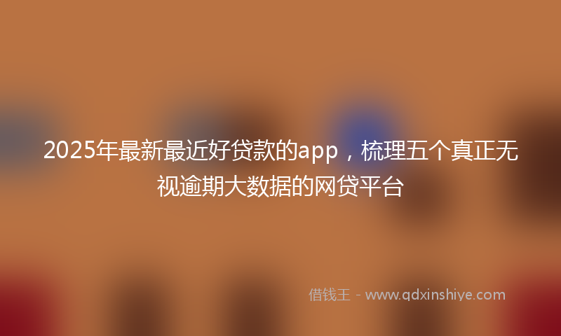 2025年最新最近好贷款的app，梳理五个真正无视逾期大数据的网贷平台