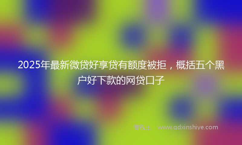 2025年最新微贷好享贷有额度被拒，概括五个黑户好下款的网贷口子