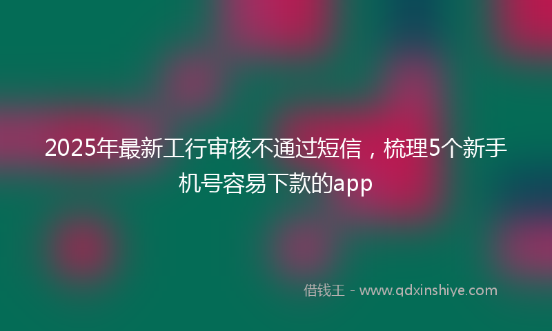 2025年最新工行审核不通过短信，梳理5个新手机号容易下款的app