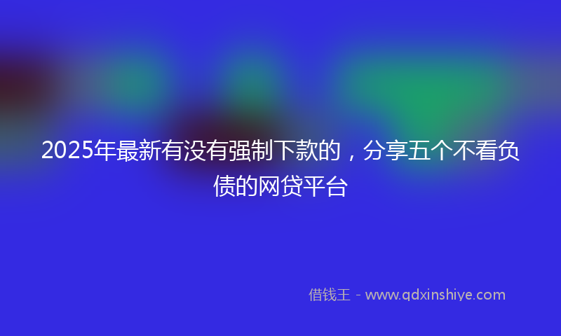 2025年最新有没有强制下款的，分享五个不看负债的网贷平台