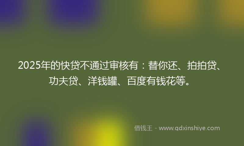 2025年的快贷不通过审核有：替你还、拍拍贷、功夫贷、洋钱罐、百度有钱花等。