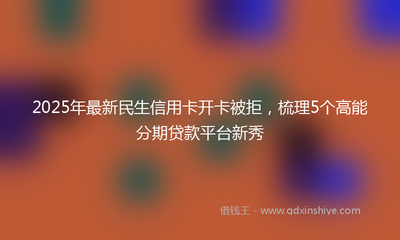 2025年最新民生信用卡开卡被拒，梳理5个高能分期贷款平台新秀