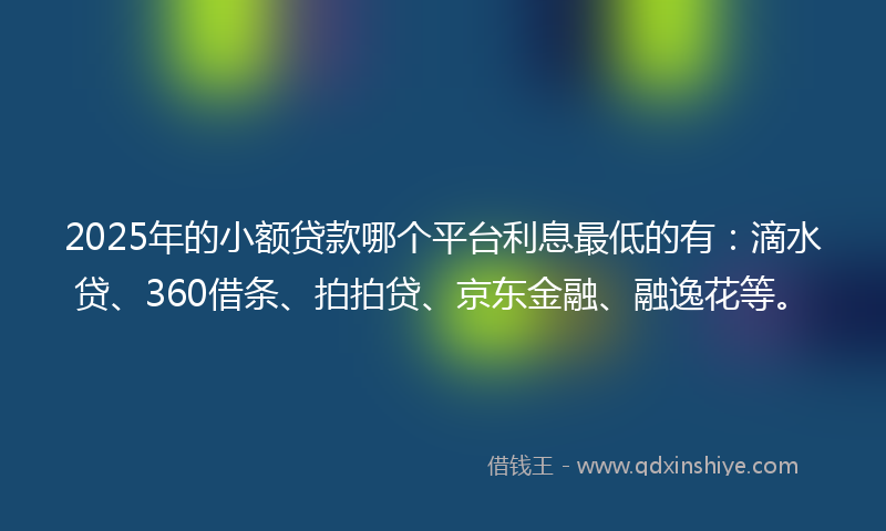 2025年的小额贷款哪个平台利息最低的有：滴水贷、360借条、拍拍贷、京东金融、融逸花等。