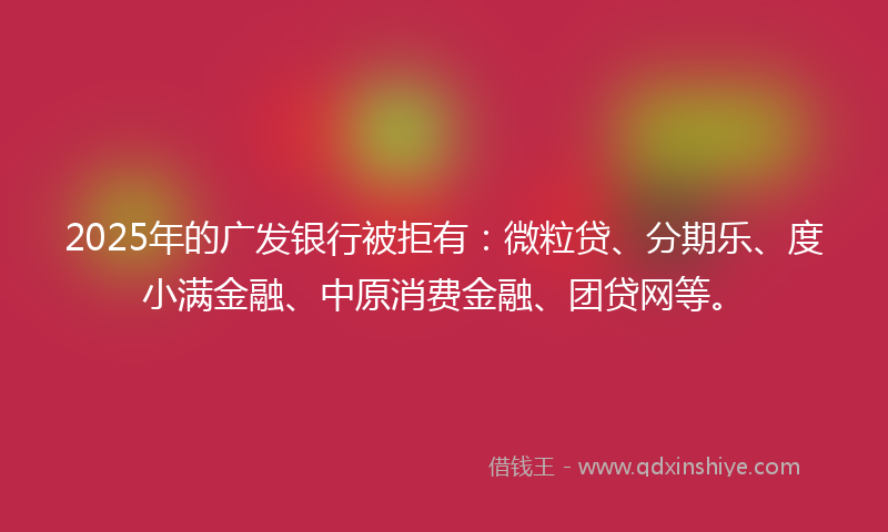 2025年的广发银行被拒有：微粒贷、分期乐、度小满金融、中原消费金融、团贷网等。
