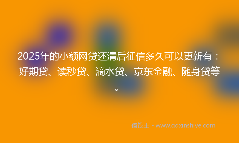 2025年的小额网贷还清后征信多久可以更新有：好期贷、读秒贷、滴水贷、京东金融、随身贷等。