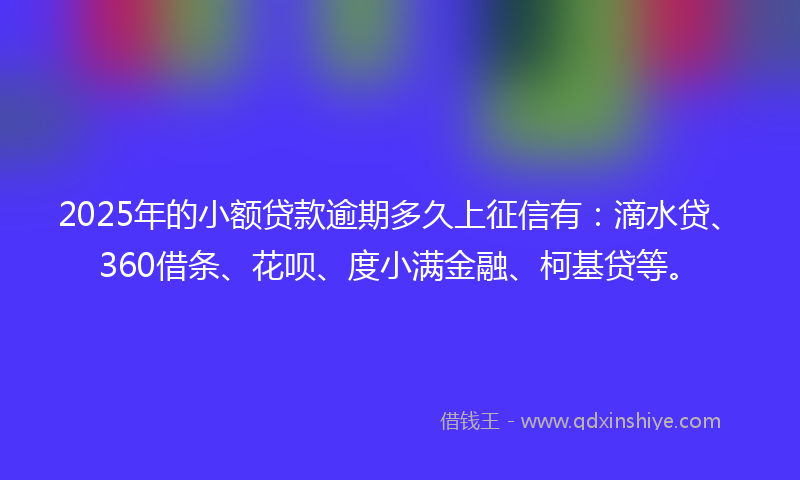 2025年的小额贷款逾期多久上征信有：滴水贷、360借条、花呗、度小满金融、柯基贷等。