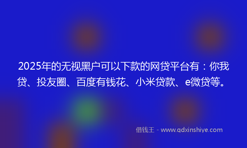 2025年的无视黑户可以下款的网贷平台有：你我贷、投友圈、百度有钱花、小米贷款、e微贷等。