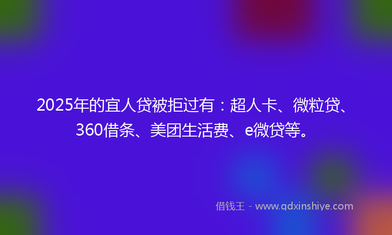 2025年的宜人贷被拒过有：超人卡、微粒贷、360借条、美团生活费、e微贷等。
