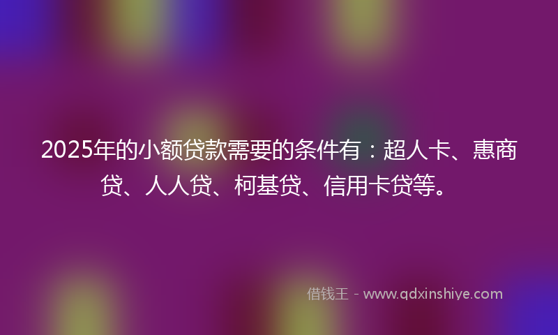 2025年的小额贷款需要的条件有：超人卡、惠商贷、人人贷、柯基贷、信用卡贷等。