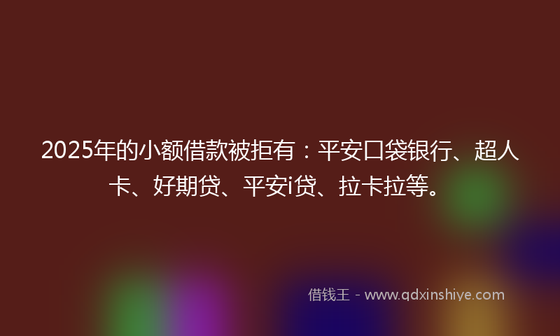 2025年的小额借款被拒有：平安口袋银行、超人卡、好期贷、平安i贷、拉卡拉等。
