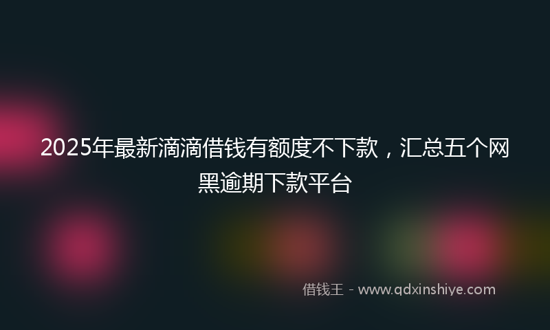 2025年最新滴滴借钱有额度不下款，汇总五个网黑逾期下款平台