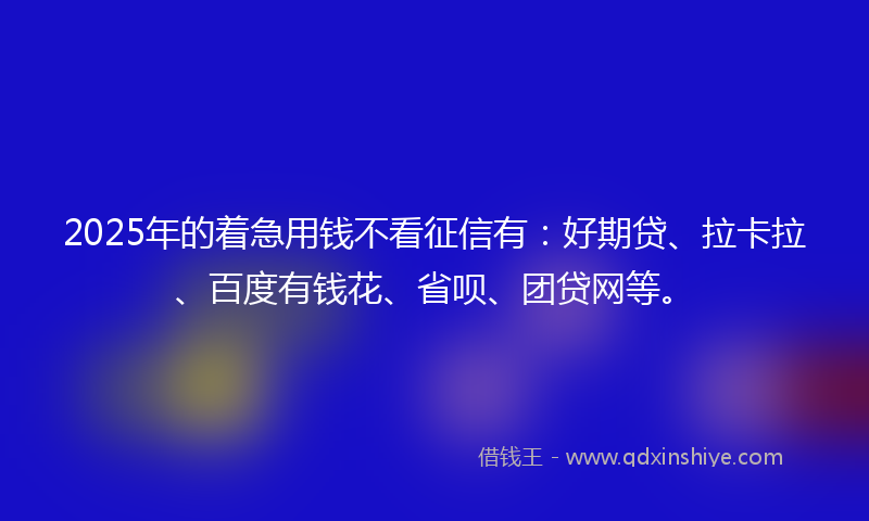 2025年的着急用钱不看征信有：好期贷、拉卡拉、百度有钱花、省呗、团贷网等。