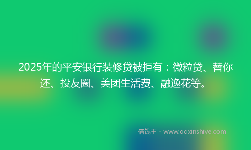 2025年的平安银行装修贷被拒有：微粒贷、替你还、投友圈、美团生活费、融逸花等。
